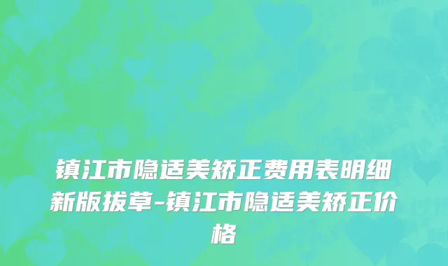 镇江市隐适美矫正费用表明细新版拔草-镇江市隐适美矫正价格