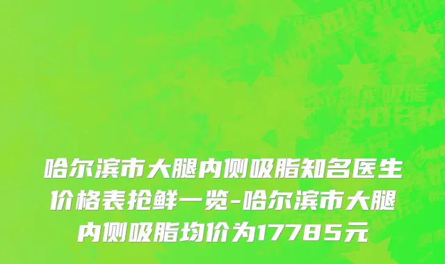 哈尔滨市大腿内侧吸脂知名医生价格表抢鲜一览-哈尔滨市大腿内侧吸脂均价为17785元
