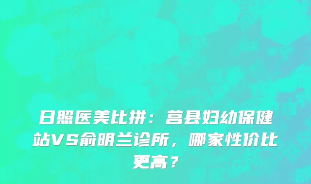 日照医美比拼：莒县妇幼保健站VS俞明兰诊所，哪家性价比更高？