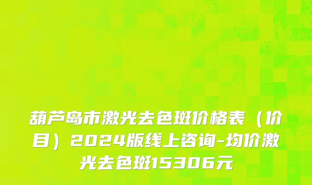 葫芦岛市激光去色斑价格表（价目）2024版线上咨询-均价激光去色斑15306元