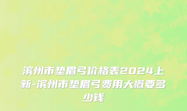 滨州市垫眉弓价格表2024上新-滨州市垫眉弓费用大概要多少钱