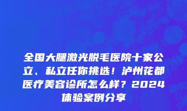 全国大腿激光脱毛医院十家公立、私立任你挑选！泸州花都医疗美容诊所怎么样？2024体验案例分享
