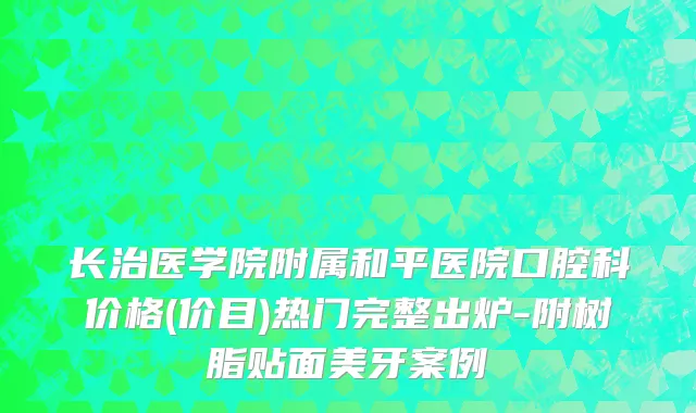 长治医学院附属和平医院口腔科价格(价目)热门完整出炉-附树脂贴面美牙案例