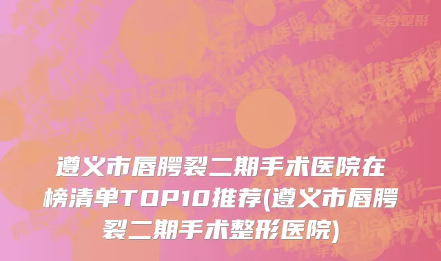 遵义市唇腭裂二期手术医院在榜清单TOP10推荐(遵义市唇腭裂二期手术整形医院)