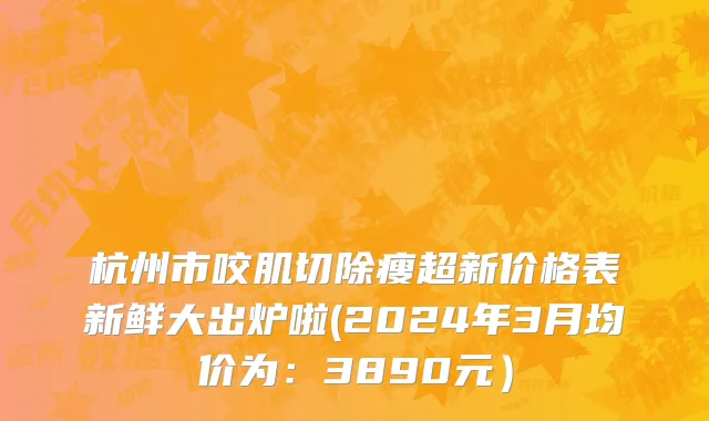 杭州市咬肌切除瘦超新价格表新鲜大出炉啦(2024年3月均价为：3890元）