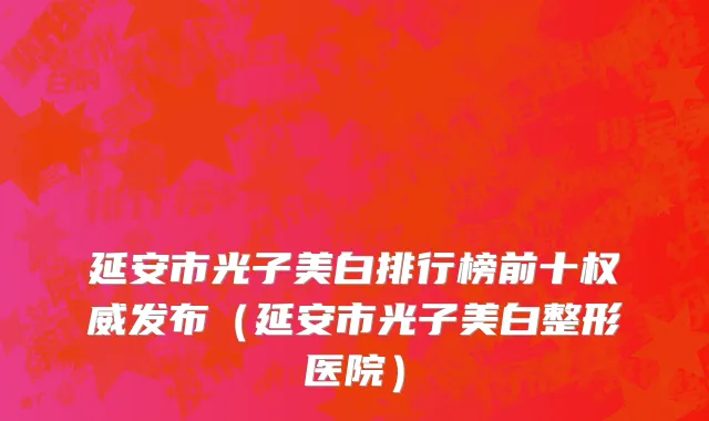 延安市光子美白排行榜前十权威发布（延安市光子美白整形医院）