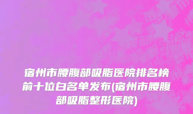宿州市腰腹部吸脂医院排名榜前十位白名单发布(宿州市腰腹部吸脂整形医院)