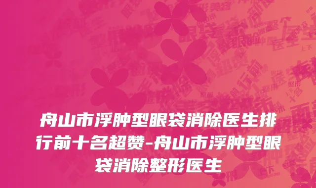 舟山市浮肿型眼袋消除医生排行前十名超赞-舟山市浮肿型眼袋消除整形医生