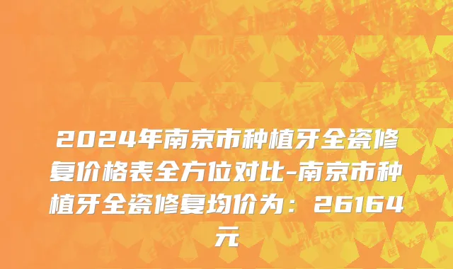 2024年南京市种植牙全瓷修复价格表全方位对比-南京市种植牙全瓷修复均价为：26164元