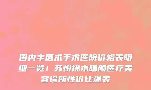 国内丰唇术手术医院价格表明细一览!苏州拂水晴颜医疗美容诊所性价比爆表