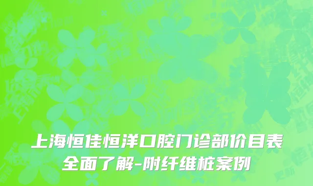 上海恒佳恒洋口腔门诊部价目表全面了解-附纤维桩案例