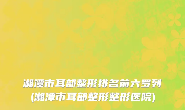 湘潭市耳部整形排名前六罗列(湘潭市耳部整形整形医院)