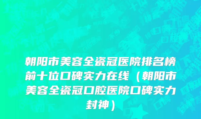 朝阳市美容全瓷冠医院排名榜前十位口碑实力在线（朝阳市美容全瓷冠口腔医院口碑实力封神）