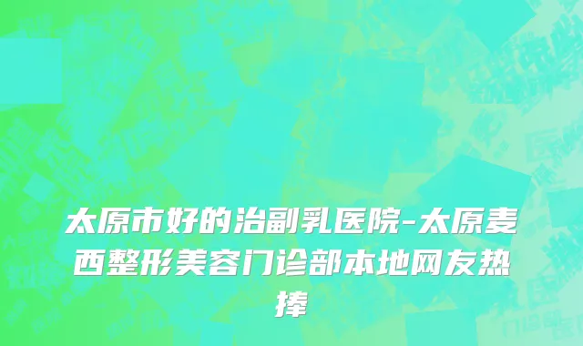 太原市好的治副乳医院-太原麦西整形美容门诊部本地网友热捧