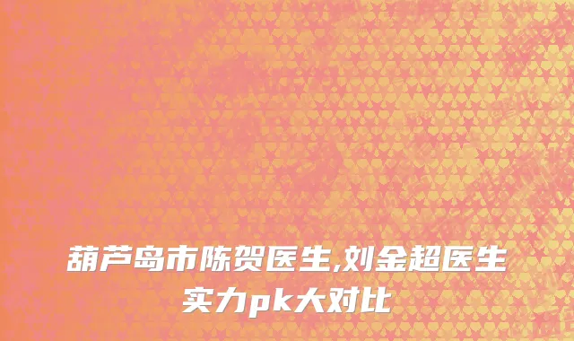 葫芦岛市陈贺医生,刘金超医生实力pk大对比