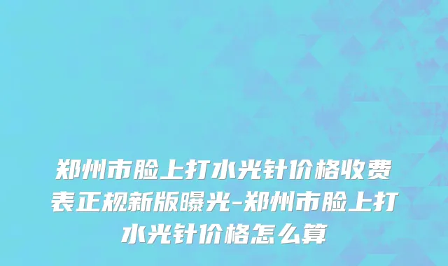 郑州市脸上打水光针价格收费表正规新版曝光-郑州市脸上打水光针价格怎么算