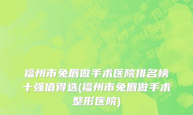福州市兔唇做手术医院排名榜十强值得选(福州市兔唇做手术整形医院)