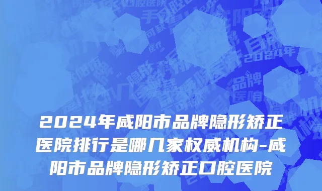 2024年咸阳市品牌隐形矫正医院排行是哪几家权威机构-咸阳市品牌隐形矫正口腔医院