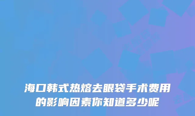 海口韩式热熔去眼袋手术费用的影响因素你知道多少呢