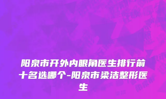 阳泉市开外内眼角医生排行前十名选哪个-阳泉市梁洁整形医生