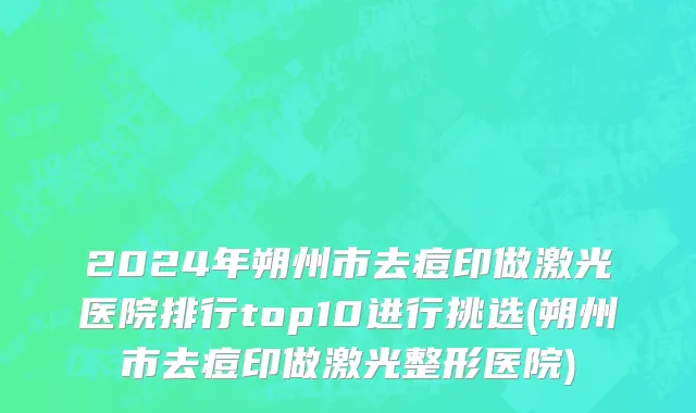 2024年朔州市去痘印做激光医院排行top10进行挑选(朔州市去痘印做激光整形医院)