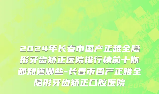 2024年长春市国产正雅全隐形牙齿矫正医院排行榜前十你都知道哪些-长春市国产正雅全隐形牙齿矫正口腔医院