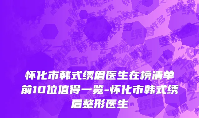 怀化市韩式绣眉医生在榜清单前10位值得一览-怀化市韩式绣眉整形医生