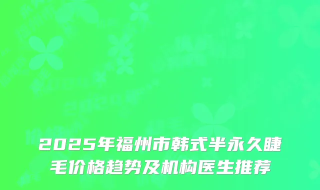 2025年福州市韩式半永久睫毛价格趋势及机构医生推荐