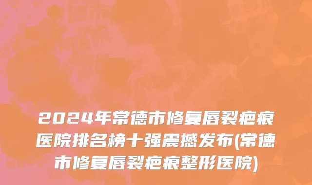 2024年常德市修复唇裂疤痕医院排名榜十强震撼发布(常德市修复唇裂疤痕整形医院)