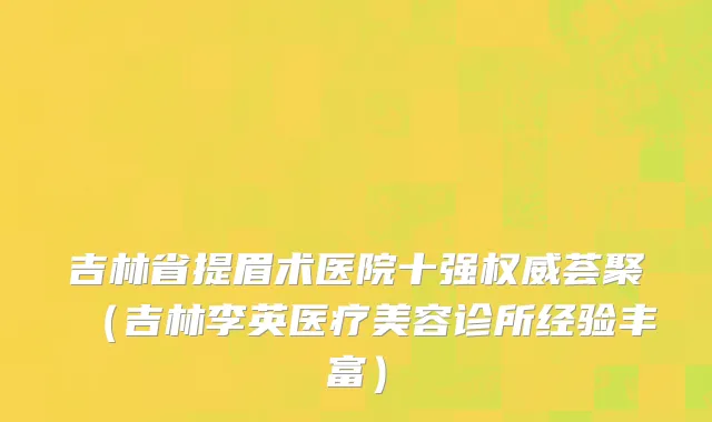 吉林省提眉术医院十强权威荟聚（吉林李英医疗美容诊所经验丰富）