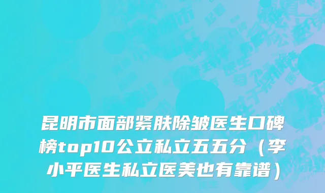 昆明市面部紧肤除皱医生口碑榜top10公立私立五五分（李小平医生私立医美也有靠谱）