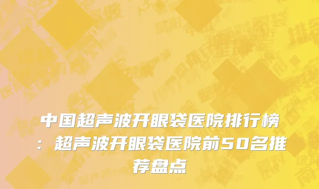 中国超声波开眼袋医院排行榜：超声波开眼袋医院前50名推荐盘点