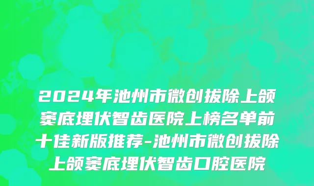 2024年池州市微创拔除上颌窦底埋伏智齿医院上榜名单前十佳新版推荐-池州市微创拔除上颌窦底埋伏智齿口腔医院