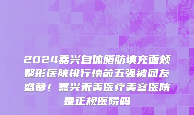 2024嘉兴自体脂肪填充面颊整形医院排行榜前五强被网友盛赞!嘉兴禾美医疗美容医院是正规医院吗