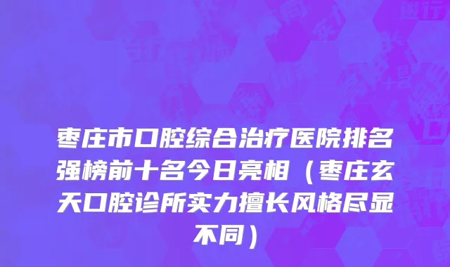 枣庄市口腔综合治疗医院排名强榜前十名今日亮相（枣庄玄天口腔诊所实力擅长风格尽显不同）