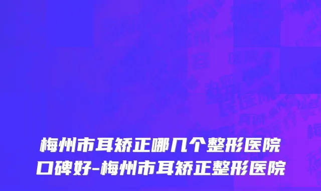 梅州市耳矫正哪几个整形医院口碑好-梅州市耳矫正整形医院