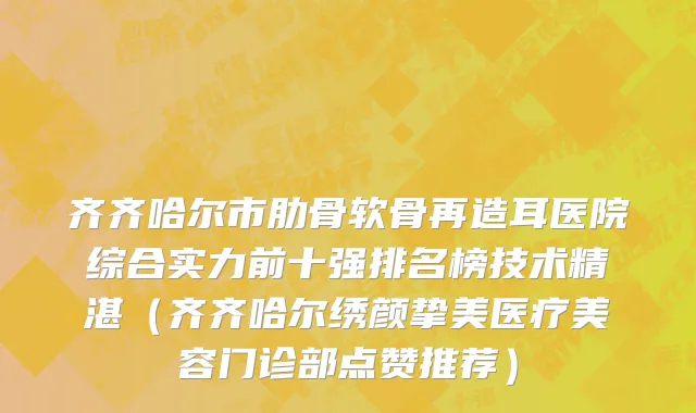齐齐哈尔市肋骨软骨再造耳医院综合实力前十强排名榜技术精湛（齐齐哈尔绣颜挚美医疗美容门诊部点赞推荐）