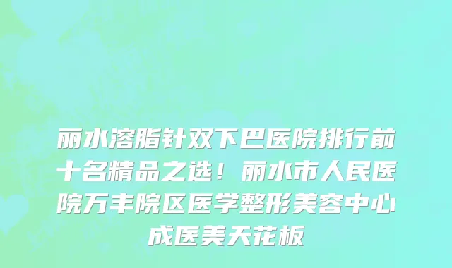 丽水溶脂针双下巴医院排行前十名精品之选!丽水市人民医院万丰院区医学整形美容中心成医美天花板