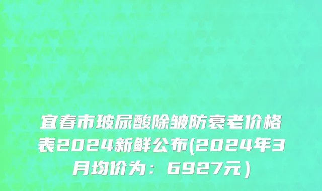宜春市玻尿酸除皱防衰老价格表2024新鲜公布(2024年3月均价为：6927元）