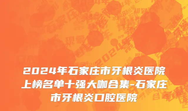 2024年石家庄市牙根炎医院上榜名单十强大咖合集-石家庄市牙根炎口腔医院