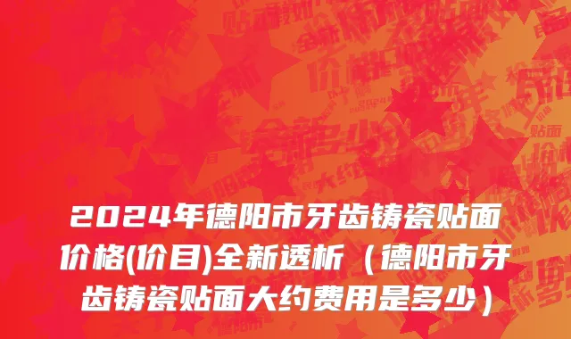 2024年德阳市牙齿铸瓷贴面价格(价目)全新透析（德阳市牙齿铸瓷贴面大约费用是多少）