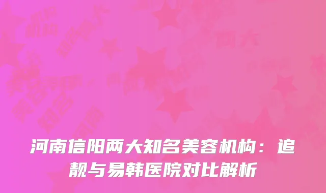 河南信阳两大知名美容机构：追靓与易韩医院对比解析