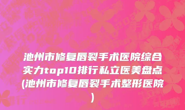 池州市修复唇裂手术医院综合实力top10排行私立医美盘点(池州市修复唇裂手术整形医院)