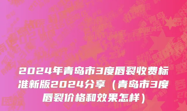 2024年青岛市3度唇裂收费标准新版2024分享（青岛市3度唇裂价格和效果怎样）