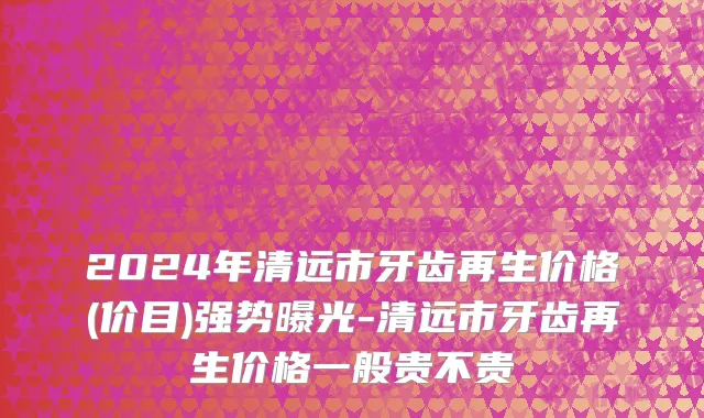 2024年清远市牙齿再生价格(价目)强势曝光-清远市牙齿再生价格一般贵不贵