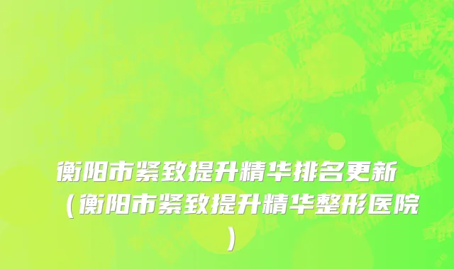 衡阳市紧致提升精华排名更新（衡阳市紧致提升精华整形医院）