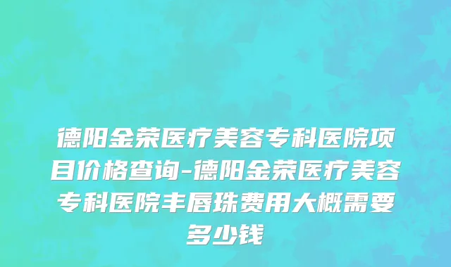 德阳金荣医疗美容专科医院项目价格查询-德阳金荣医疗美容专科医院丰唇珠费用大概需要多少钱