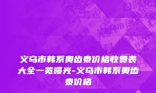义乌市韩系奥齿泰价格收费表大全一览曝光-义乌市韩系奥齿泰价格