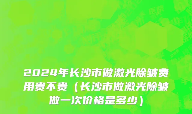 2024年长沙市做激光除皱费用贵不贵（长沙市做激光除皱做一次价格是多少）