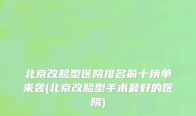 北京改脸型医院排名前十榜单来袭(北京改脸型手术最好的医院)
